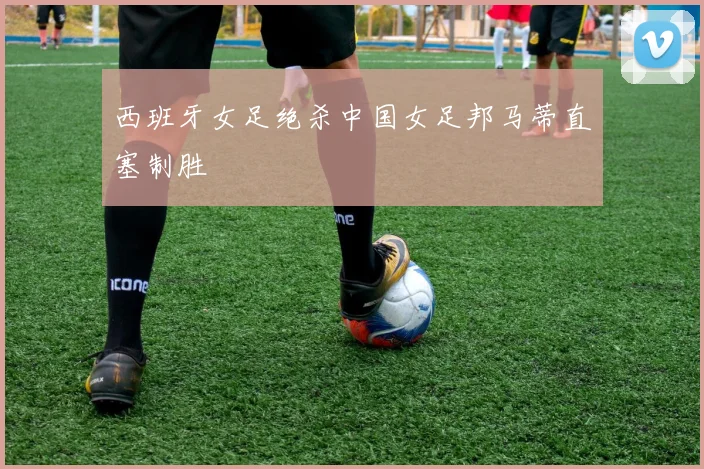 西班牙女足绝杀中国女足邦马蒂直塞制胜