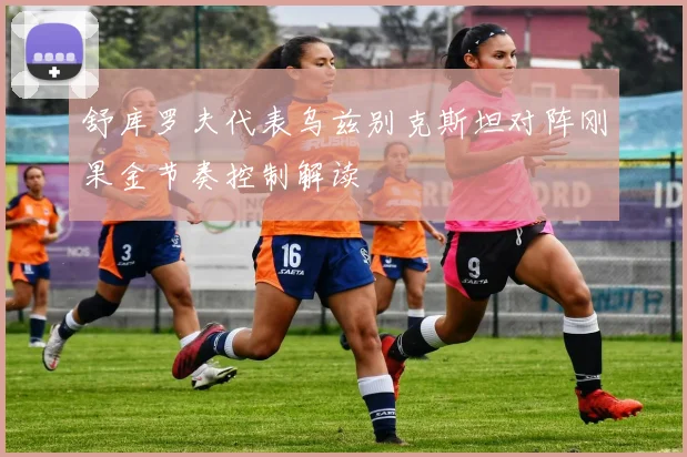 舒库罗夫代表乌兹别克斯坦对阵刚果金节奏控制解读