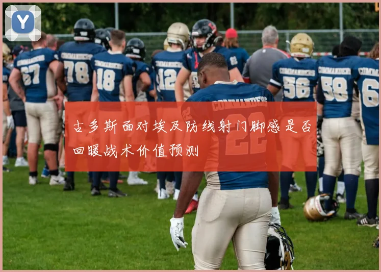 古多斯面对埃及防线射门脚感是否回暖战术价值预测