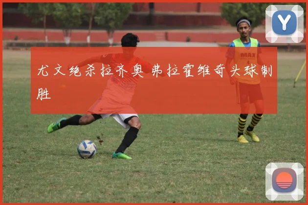尤文绝杀拉齐奥 弗拉霍维奇头球制胜