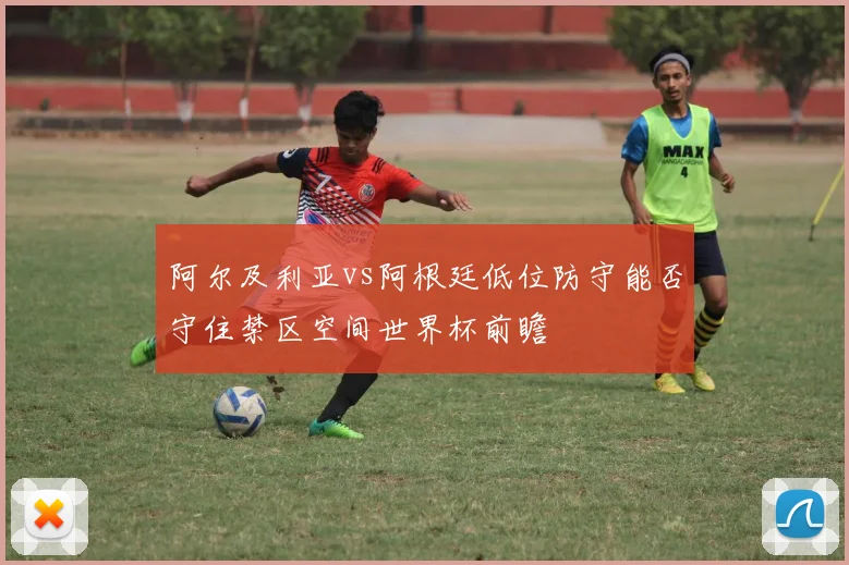 阿尔及利亚vs阿根廷低位防守能否守住禁区空间世界杯前瞻