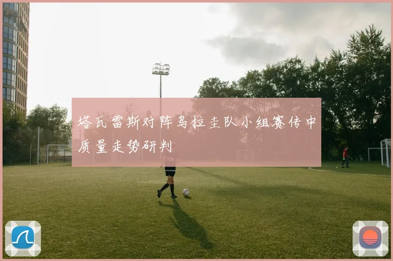 塔瓦雷斯对阵乌拉圭队小组赛传中质量走势研判