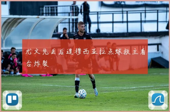 尤文先丢后追穆西亚拉点球救主看台炸裂