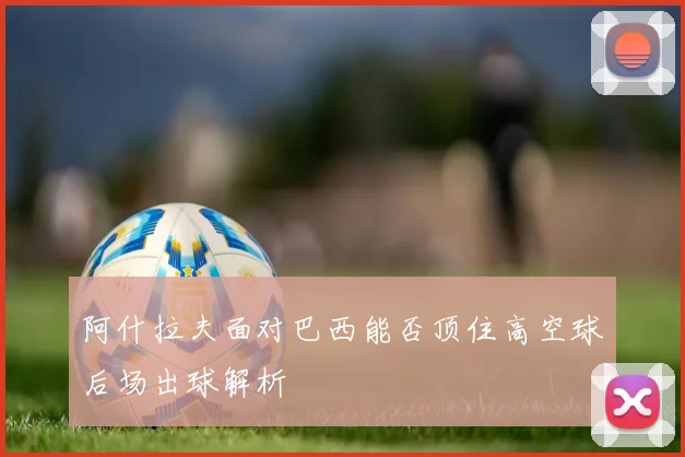 阿什拉夫面对巴西能否顶住高空球后场出球解析