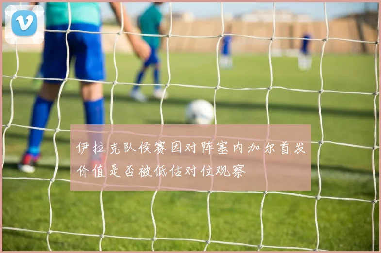 伊拉克队侯赛因对阵塞内加尔首发价值是否被低估对位观察