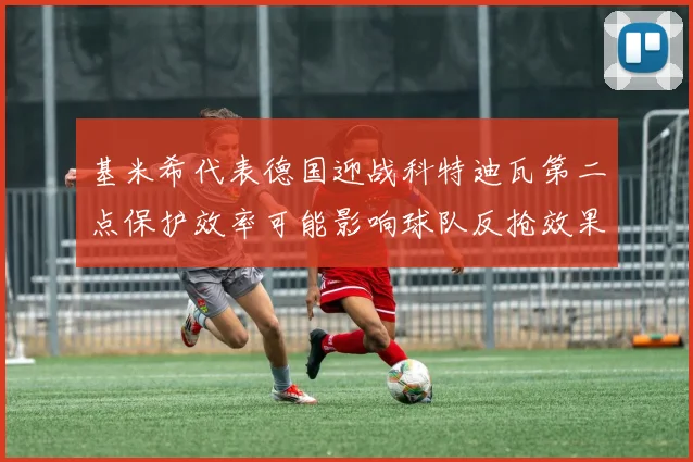 基米希代表德国迎战科特迪瓦第二点保护效率可能影响球队反抢效果