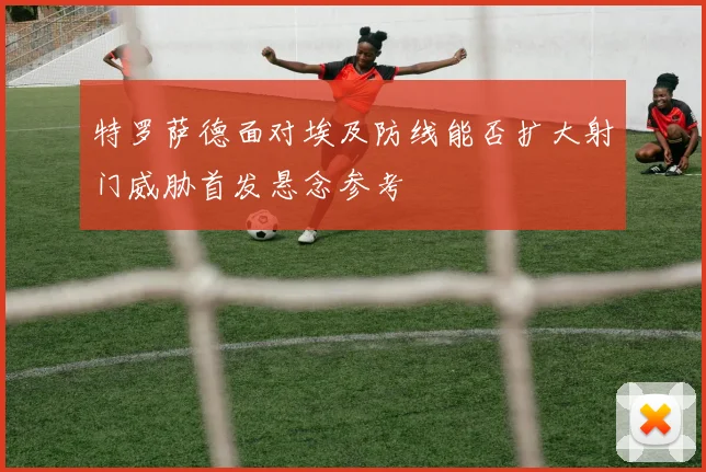 特罗萨德面对埃及防线能否扩大射门威胁首发悬念参考