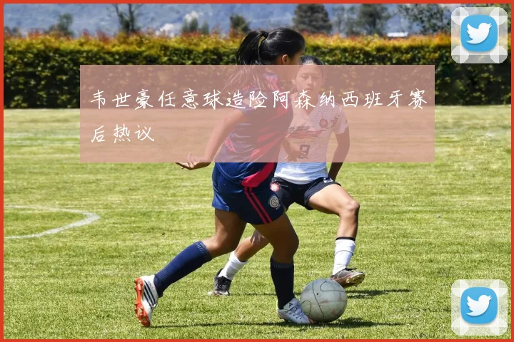 韦世豪任意球造险阿森纳西班牙赛后热议